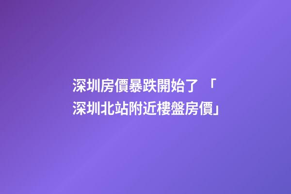 深圳房價暴跌開始了 「深圳北站附近樓盤房價」